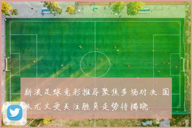 新浪足球竞彩推荐聚焦多场对决 国米尤文受关注胜负走势待揭晓