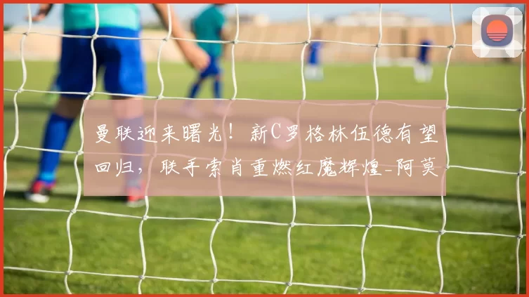 曼联迎来曙光！新C罗格林伍德有望回归，联手索肖重燃红魔辉煌_阿莫林_索尔斯克亚_马赛