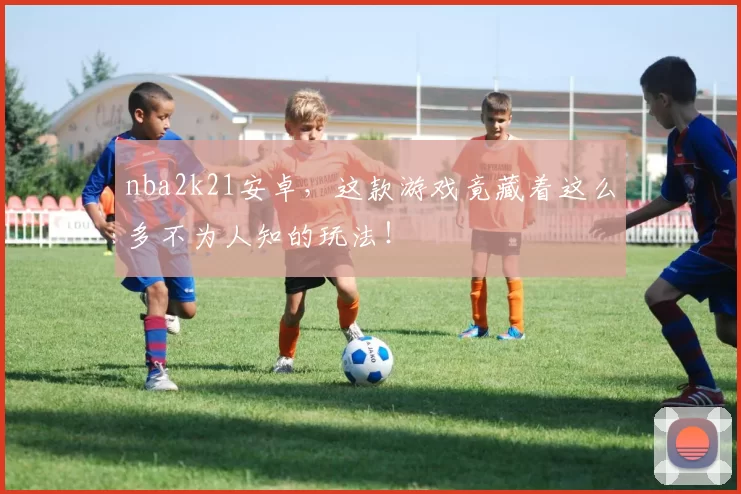 nba2k21安卓，这款游戏竟藏着这么多不为人知的玩法！