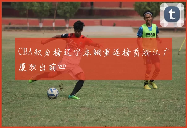 CBA积分榜辽宁本钢重返榜首浙江广厦跌出前四