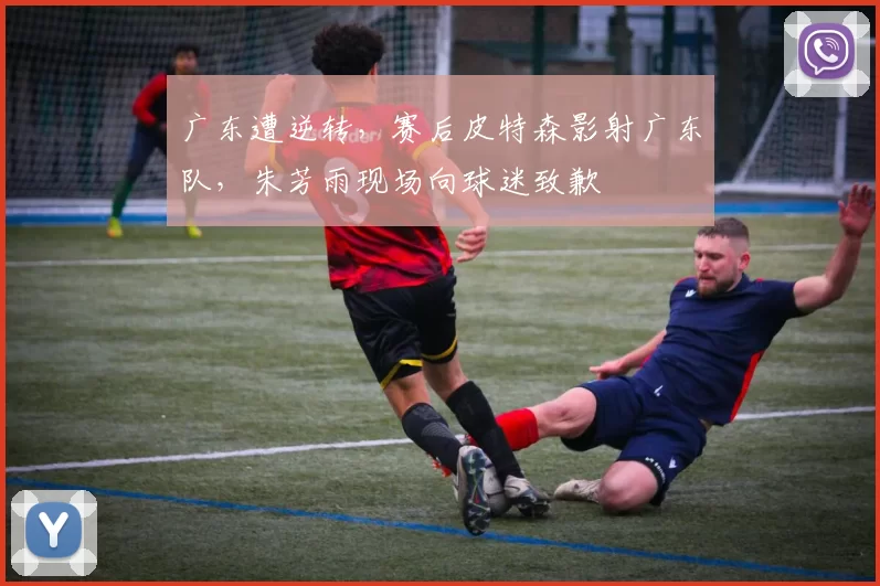 广东遭逆转，赛后皮特森影射广东队，朱芳雨现场向球迷致歉