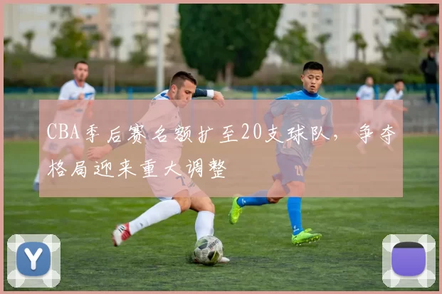 CBA季后赛名额扩至20支球队，争夺格局迎来重大调整