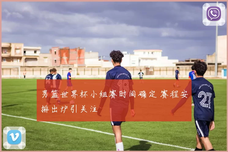 男篮世界杯小组赛时间确定 赛程安排出炉引关注
