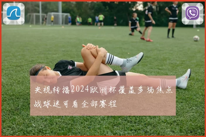 央视转播2024欧洲杯覆盖多场焦点战球迷可看全部赛程