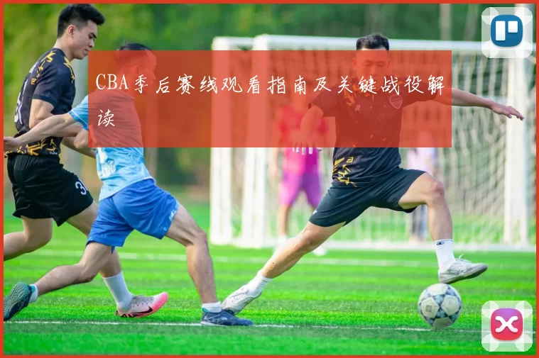 CBA季后赛线观看指南及关键战役解读