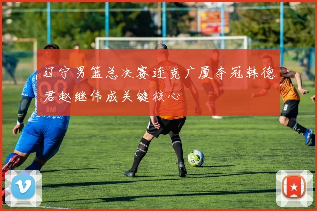 辽宁男篮总决赛连克广厦夺冠韩德君赵继伟成关键核心