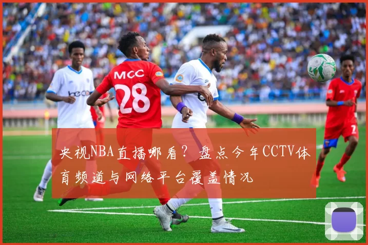 央视NBA直播哪看?盘点今年CCTV体育频道与网络平台覆盖情况