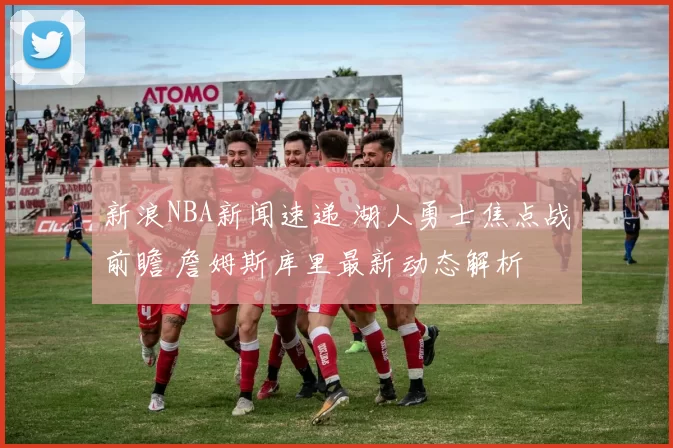 新浪NBA新闻速递 湖人勇士焦点战前瞻 詹姆斯库里最新动态解析