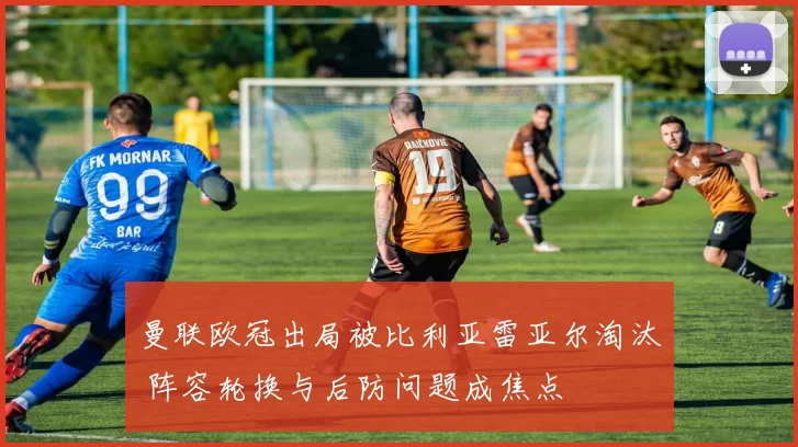 曼联欧冠出局被比利亚雷亚尔淘汰 阵容轮换与后防问题成焦点