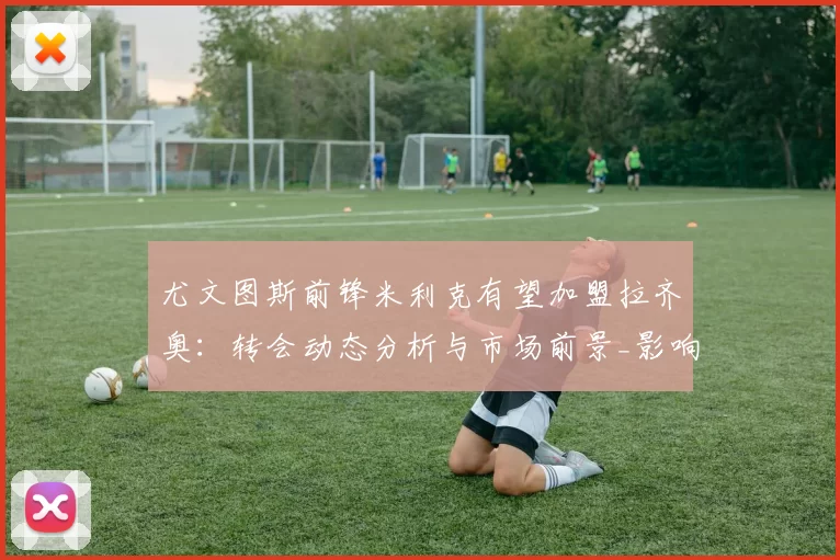 尤文图斯前锋米利克有望加盟拉齐奥：转会动态分析与市场前景_影响_球迷_意甲