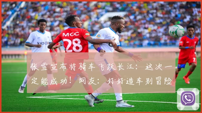 张雪宣布将骑车飞跃长江：这次一定能成功！网友：好好造车别冒险