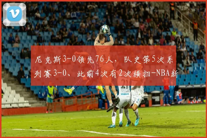尼克斯3-0领先76人，队史第5次系列赛3-0、此前4次有2次横扫-NBA新闻