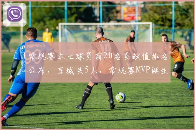 常规赛本土球员前20名贡献值排名公布，京城共5人，常规赛MVP诞生