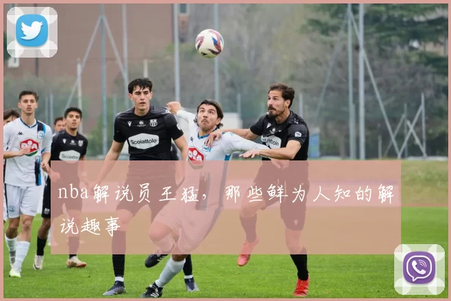 nba解说员王猛，那些鲜为人知的解说趣事
