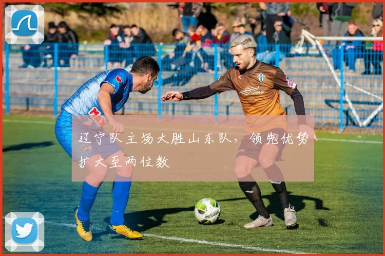 辽宁队主场大胜山东队,领先优势扩大至两位数