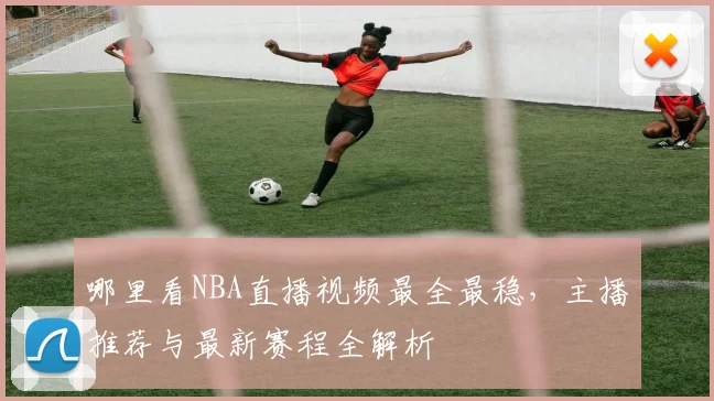 哪里看NBA直播视频最全最稳，主播推荐与最新赛程全解析