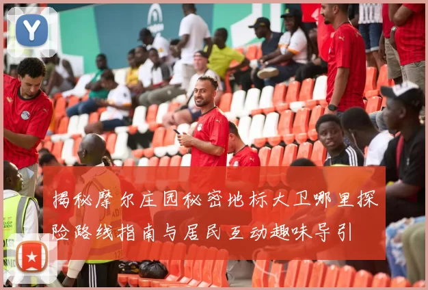 揭秘摩尔庄园秘密地标大卫哪里探险路线指南与居民互动趣味导引