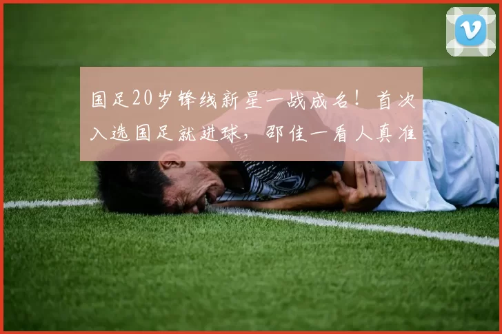 国足20岁锋线新星一战成名！首次入选国足就进球，邵佳一看人真准_朱鹏宇_成长_亚洲杯