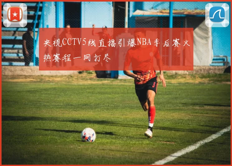 央视CCTV5线直播引爆NBA季后赛火热赛程一网打尽