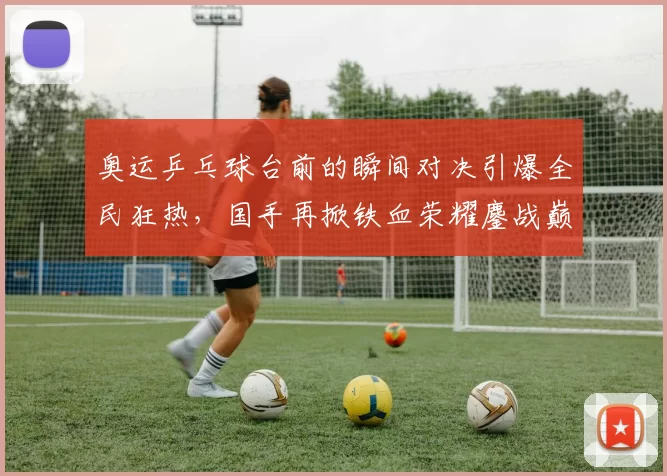 奥运乒乓球台前的瞬间对决引爆全民狂热，国手再掀铁血荣耀鏖战巅峰