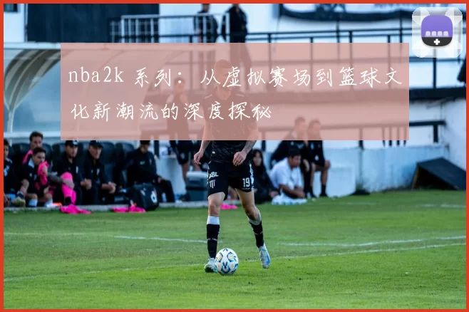 nba2k 系列:从虚拟赛场到篮球文化新潮流的深度探秘