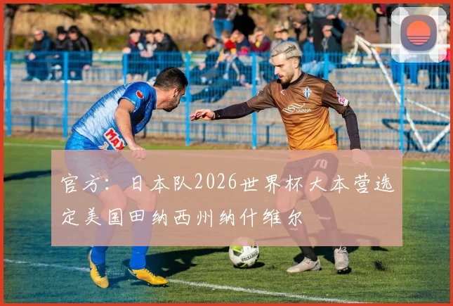 官方:日本队2026世界杯大本营选定美国田纳西州纳什维尔