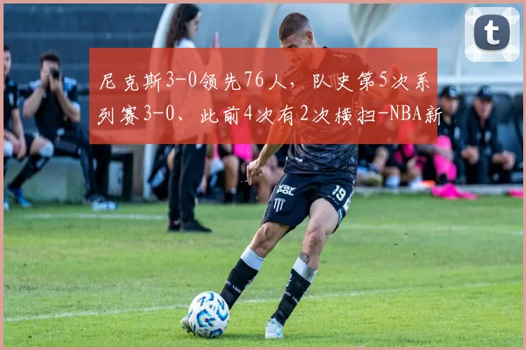 尼克斯3-0领先76人，队史第5次系列赛3-0、此前4次有2次横扫-NBA新闻