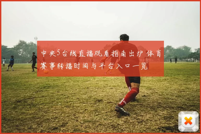 中央5台线直播观看指南出炉 体育赛事转播时间与平台入口一览