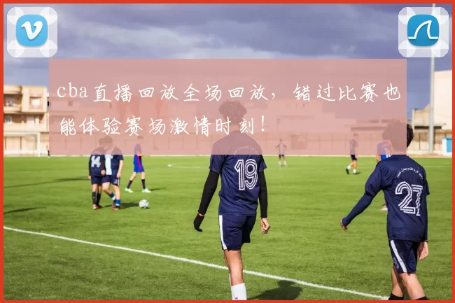 cba直播回放全场回放,错过比赛也能体验赛场激情时刻!