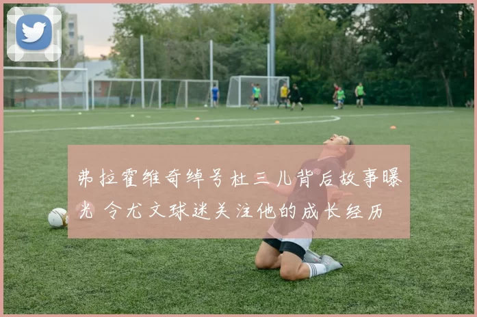 弗拉霍维奇绰号杜三儿背后故事曝光 令尤文球迷关注他的成长经历