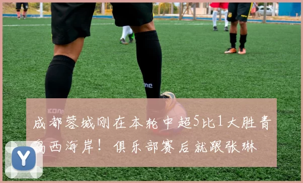 成都蓉城刚在本轮中超5比1大胜青岛西海岸！俱乐部赛后就跟张琳芃完签约，值得期待_胡荷韬_球迷_比赛