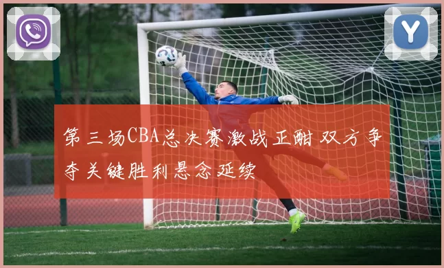 第三场CBA总决赛激战正酣 双方争夺关键胜利悬念延续