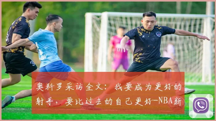 奥科罗采访全文：我要成为更好的射手，要比过去的自己更好-NBA新闻