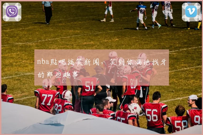 nba贴吧搞笑新闻,笑到你满地找牙的那些趣事