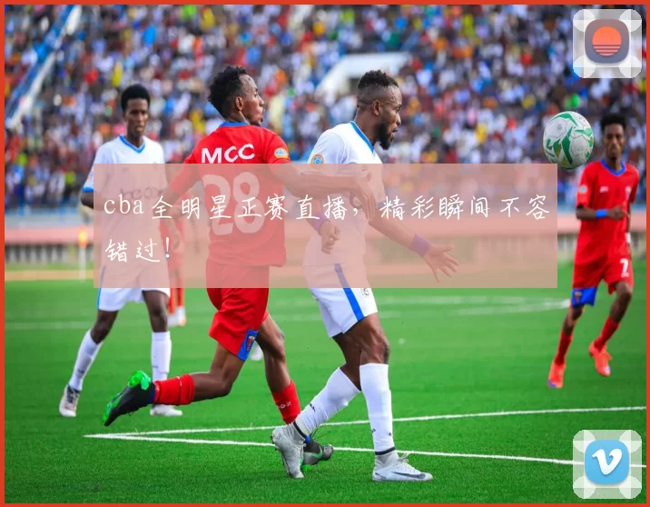 cba全明星正赛直播,精彩瞬间不容错过!