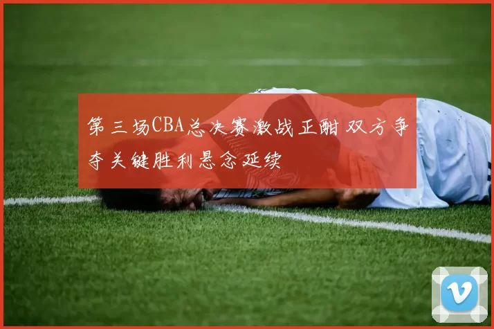 第三场CBA总决赛激战正酣 双方争夺关键胜利悬念延续