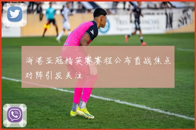 海港亚冠精英赛赛程公布首战焦点对阵引发关注