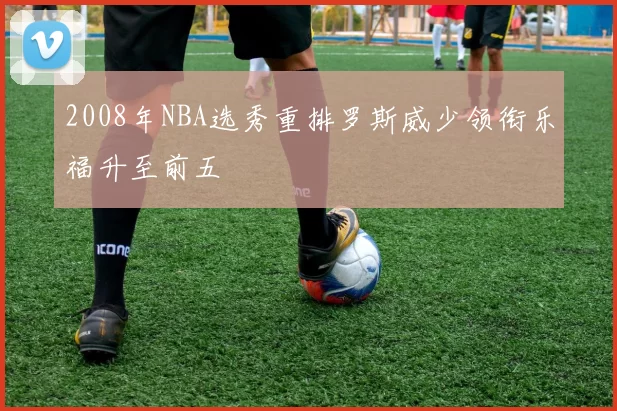 2008年NBA选秀重排罗斯威少领衔乐福升至前五