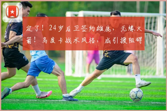 定了！24岁后卫签约雄鹿，无缘火箭！乌度卡战术风格，成引援阻碍