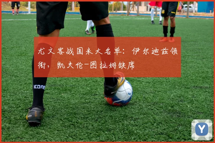 尤文客战国米大名单:伊尔迪兹领衔,凯夫伦-图拉姆缺席