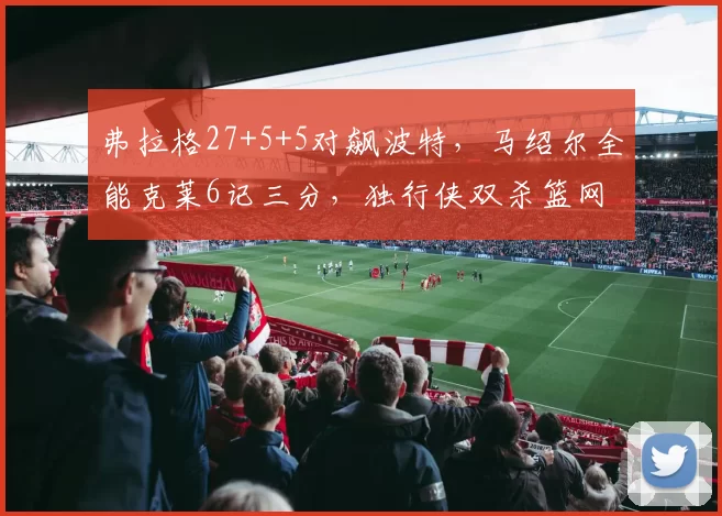 弗拉格27+5+5对飙波特，马绍尔全能克莱6记三分，独行侠双杀篮网