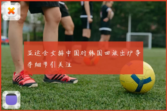 亚运会女排中国对韩国回放出炉争夺细节引关注