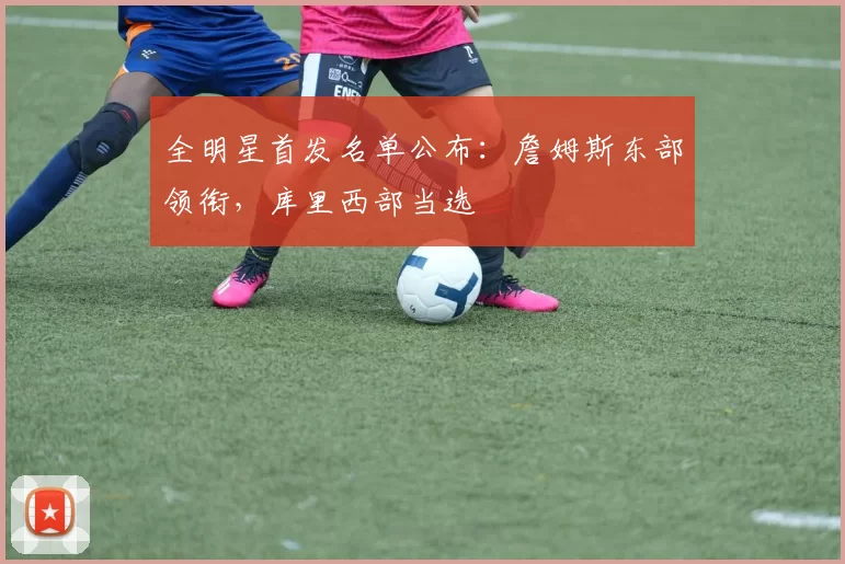 全明星首发名单公布：詹姆斯东部领衔，库里西部当选