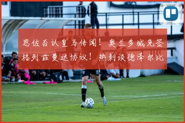 恩佐否认皇马传闻！奥兰多城免签格列兹曼达协议！热刺谈德泽尔比