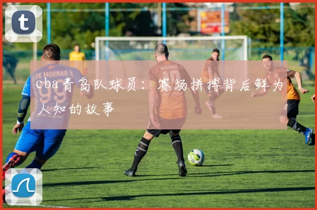 cba青岛队球员：赛场拼搏背后鲜为人知的故事