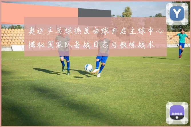 奥运乒乓球热度由球开启主球中心揭秘国家队备战日志与教练战术