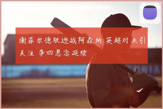 谢菲尔德联迎战阿森纳 英超对决引关注 争四悬念延续