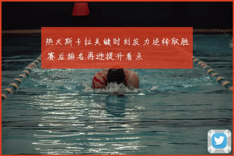 热火斯卡拉关键时刻发力逆转取胜 赛后排名再迎提升看点