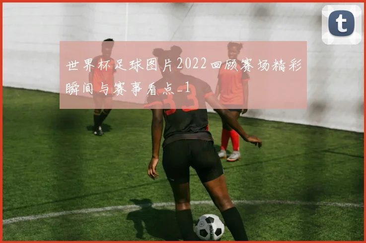 世界杯足球图片2022回顾赛场精彩瞬间与赛事看点_1