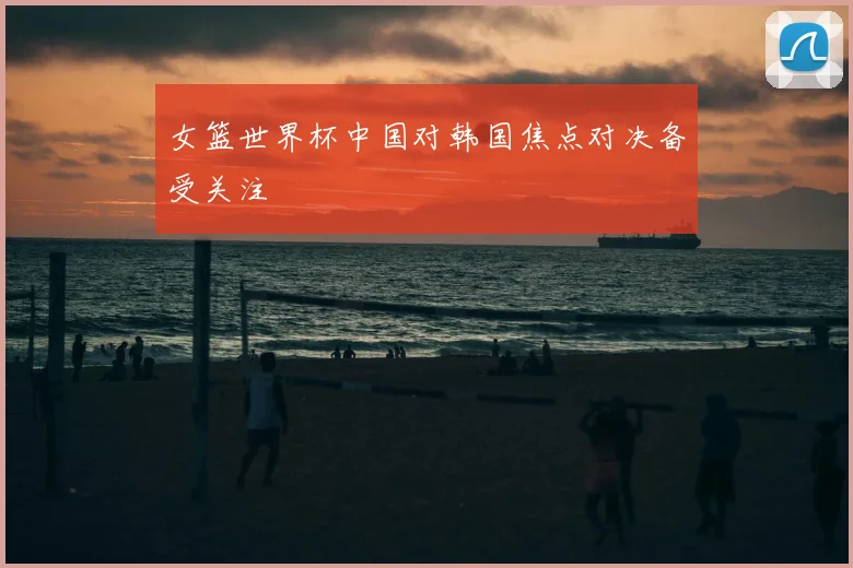 女篮世界杯中国对韩国焦点对决备受关注